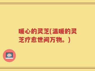 暖心的灵芝(温暖的灵芝疗愈世间万物。)