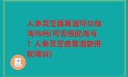 人参灵芝鹿茸酒可以加海马吗(可否搭配海马？人参灵芝鹿茸酒新搭配建议)