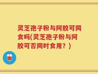灵芝孢子粉与阿胶可同食吗(灵芝孢子粉与阿胶可否同时食用？)