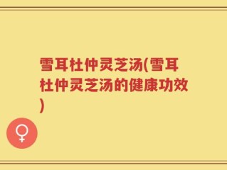 雪耳杜仲灵芝汤(雪耳杜仲灵芝汤的健康功效)