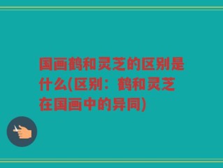 国画鹤和灵芝的区别是什么(区别：鹤和灵芝在国画中的异同)