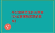 办公室放灵芝什么寓意(办公室摆放灵芝的意义)