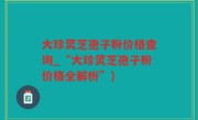 大珍灵芝孢子粉价格查询_“大珍灵芝孢子粉价格全解析”)