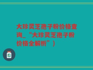 大珍灵芝孢子粉价格查询_“大珍灵芝孢子粉价格全解析”)