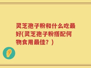 灵芝孢子粉和什么吃最好(灵芝孢子粉搭配何物食用最佳？)