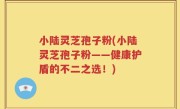 小陆灵芝孢子粉(小陆灵芝孢子粉——健康护盾的不二之选！)