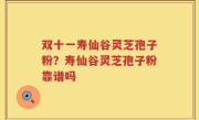 双十一寿仙谷灵芝孢子粉？寿仙谷灵芝孢子粉靠谱吗
