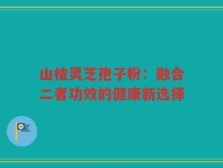 山楂灵芝孢子粉：融合二者功效的健康新选择