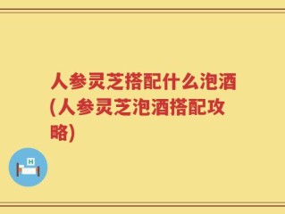 人参灵芝搭配什么泡酒(人参灵芝泡酒搭配攻略)