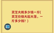 灵芝大概多少钱一斤(灵芝价格大起大落，一斤多少钱？)