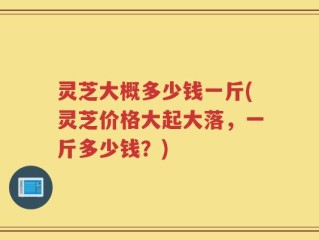 灵芝大概多少钱一斤(灵芝价格大起大落，一斤多少钱？)