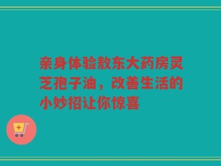 亲身体验敖东大药房灵芝孢子油，改善生活的小妙招让你惊喜