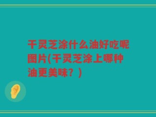 干灵芝涂什么油好吃呢图片(干灵芝涂上哪种油更美味？)