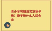 青少年可服用灵芝孢子粉？孢子粉什么人适合吃
