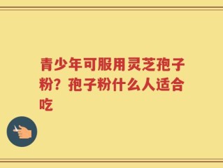 青少年可服用灵芝孢子粉？孢子粉什么人适合吃