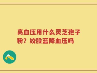 高血压用什么灵芝孢子粉？绞股蓝降血压吗