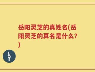 岳阳灵芝的真姓名(岳阳灵芝的真名是什么？)