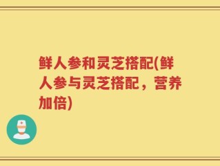 鲜人参和灵芝搭配(鲜人参与灵芝搭配，营养加倍)