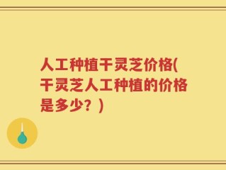 人工种植干灵芝价格(干灵芝人工种植的价格是多少？)
