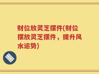 财位放灵芝摆件(财位摆放灵芝摆件，提升风水运势)