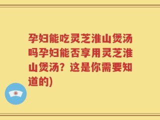孕妇能吃灵芝淮山煲汤吗孕妇能否享用灵芝淮山煲汤？这是你需要知道的)