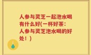 人参与灵芝一起泡水喝有什么好(一杯好茶：人参与灵芝泡水喝的好处！)