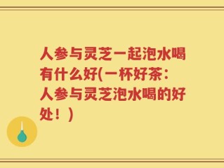 人参与灵芝一起泡水喝有什么好(一杯好茶：人参与灵芝泡水喝的好处！)