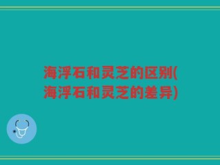 海浮石和灵芝的区别(海浮石和灵芝的差异)