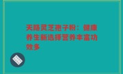 天路灵芝孢子粉:健康养生新选择营养丰富功效多