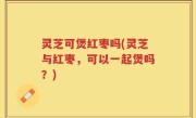 灵芝可煲红枣吗(灵芝与红枣，可以一起煲吗？)