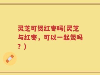 灵芝可煲红枣吗(灵芝与红枣，可以一起煲吗？)