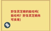 野生灵芝嫩的能吃吗(能吃吗？野生灵芝嫩肉可食用)
