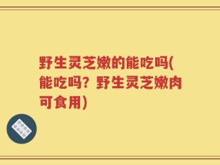 野生灵芝嫩的能吃吗(能吃吗？野生灵芝嫩肉可食用)
