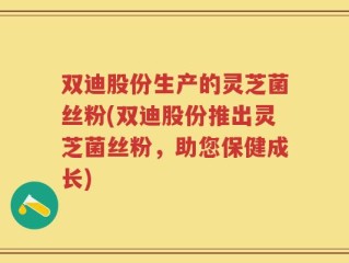 双迪股份生产的灵芝菌丝粉(双迪股份推出灵芝菌丝粉，助您保健成长)