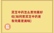 灵芝中药怎么煮效果好吃(如何煮灵芝中药更有效果更美味)