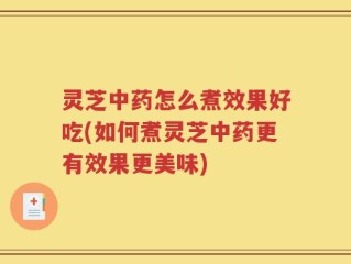 灵芝中药怎么煮效果好吃(如何煮灵芝中药更有效果更美味)