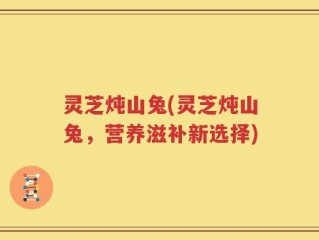 灵芝炖山兔(灵芝炖山兔，营养滋补新选择)