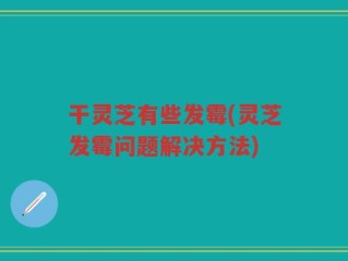 干灵芝有些发霉(灵芝发霉问题解决方法)