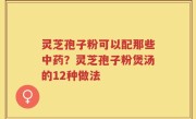 灵芝孢子粉可以配那些中药？灵芝孢子粉煲汤的12种做法