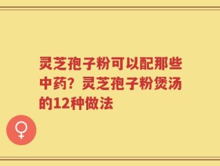 灵芝孢子粉可以配那些中药？灵芝孢子粉煲汤的12种做法