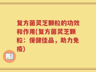 复方菌灵芝颗粒的功效和作用(复方菌灵芝颗粒：保健佳品，助力免疫)