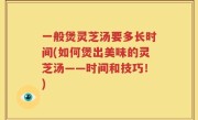一般煲灵芝汤要多长时间(如何煲出美味的灵芝汤——时间和技巧！)