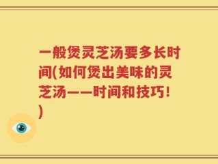 一般煲灵芝汤要多长时间(如何煲出美味的灵芝汤——时间和技巧！)