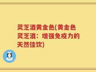 灵芝酒黄金色(黄金色灵芝酒：增强免疫力的天然佳饮)