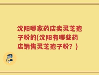 沈阳哪家药店卖灵芝孢子粉的(沈阳有哪些药店销售灵芝孢子粉？)