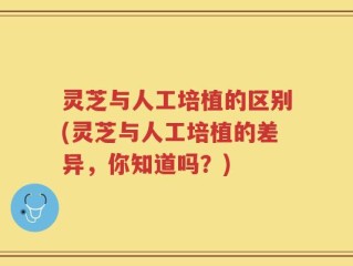 灵芝与人工培植的区别(灵芝与人工培植的差异，你知道吗？)