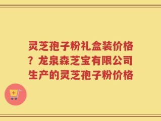 灵芝孢子粉礼盒装价格？龙泉森芝宝有限公司生产的灵芝孢子粉价格