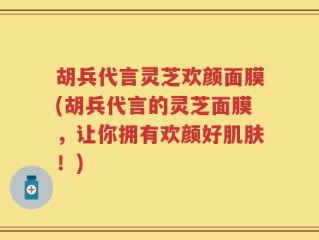 胡兵代言灵芝欢颜面膜(胡兵代言的灵芝面膜，让你拥有欢颜好肌肤！)