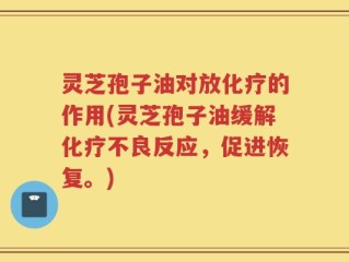 灵芝孢子油对放化疗的作用(灵芝孢子油缓解化疗不良反应，促进恢复。)