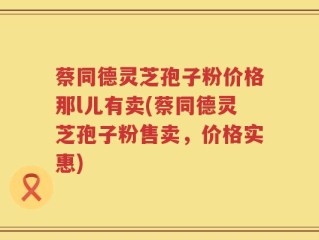 蔡同德灵芝孢子粉价格那l儿有卖(蔡同德灵芝孢子粉售卖，价格实惠)